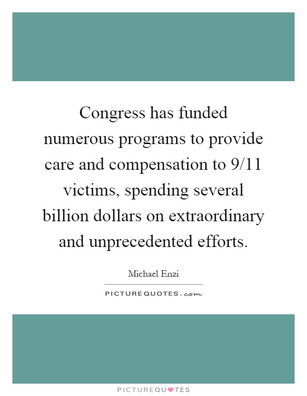 Congress has funded numerous programs to provide care and compensation to 9/11 victims, spending several billion dollars on extraordinary and unprecedented efforts Picture Quote #1