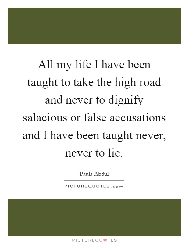 All my life I have been taught to take the high road and never to dignify salacious or false accusations and I have been taught never, never to lie Picture Quote #1