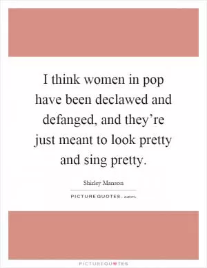 I think women in pop have been declawed and defanged, and they’re just meant to look pretty and sing pretty Picture Quote #1