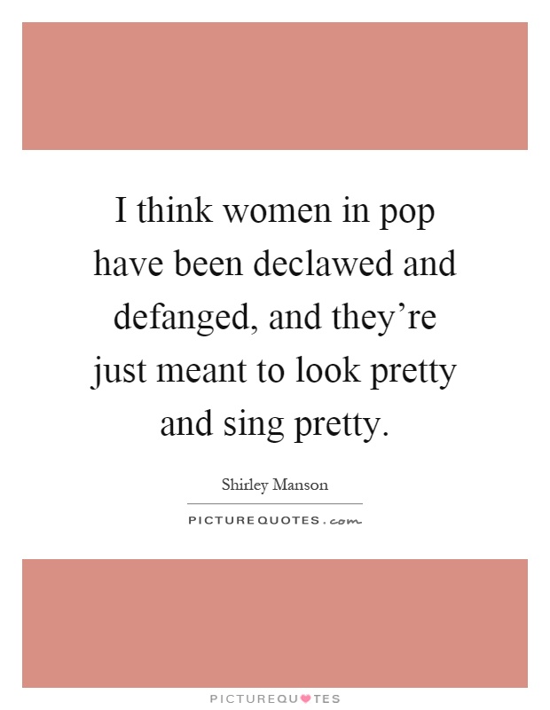 I think women in pop have been declawed and defanged, and they're just meant to look pretty and sing pretty Picture Quote #1