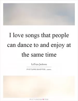 I love songs that people can dance to and enjoy at the same time Picture Quote #1