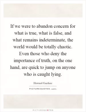 If we were to abandon concern for what is true, what is false, and what remains indeterminate, the world would be totally chaotic. Even those who deny the importance of truth, on the one hand, are quick to jump on anyone who is caught lying Picture Quote #1