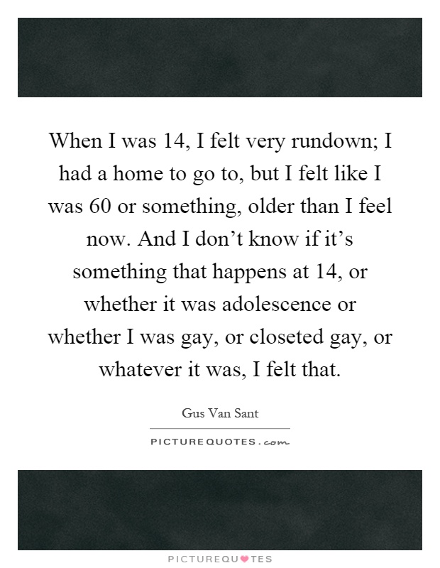 When I was 14, I felt very rundown; I had a home to go to, but I felt like I was 60 or something, older than I feel now. And I don't know if it's something that happens at 14, or whether it was adolescence or whether I was gay, or closeted gay, or whatever it was, I felt that Picture Quote #1