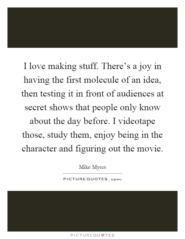 I love making stuff. There's a joy in having the first molecule of an idea, then testing it in front of audiences at secret shows that people only know about the day before. I videotape those, study them, enjoy being in the character and figuring out the movie Picture Quote #1