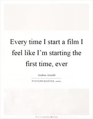 Every time I start a film I feel like I’m starting the first time, ever Picture Quote #1