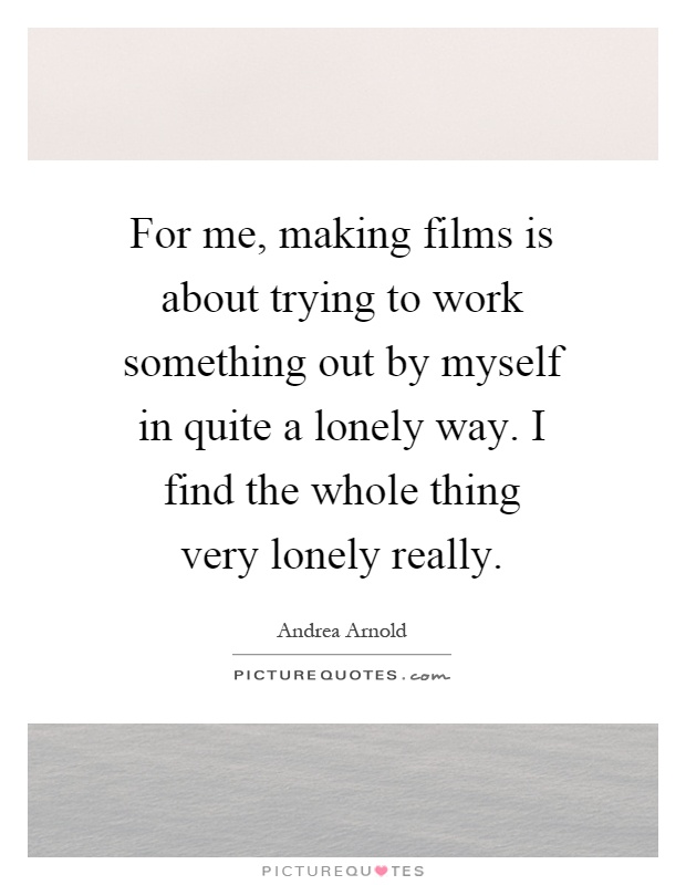 For me, making films is about trying to work something out by myself in quite a lonely way. I find the whole thing very lonely really Picture Quote #1