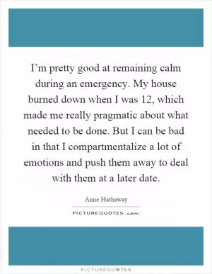 I’m pretty good at remaining calm during an emergency. My house burned down when I was 12, which made me really pragmatic about what needed to be done. But I can be bad in that I compartmentalize a lot of emotions and push them away to deal with them at a later date Picture Quote #1