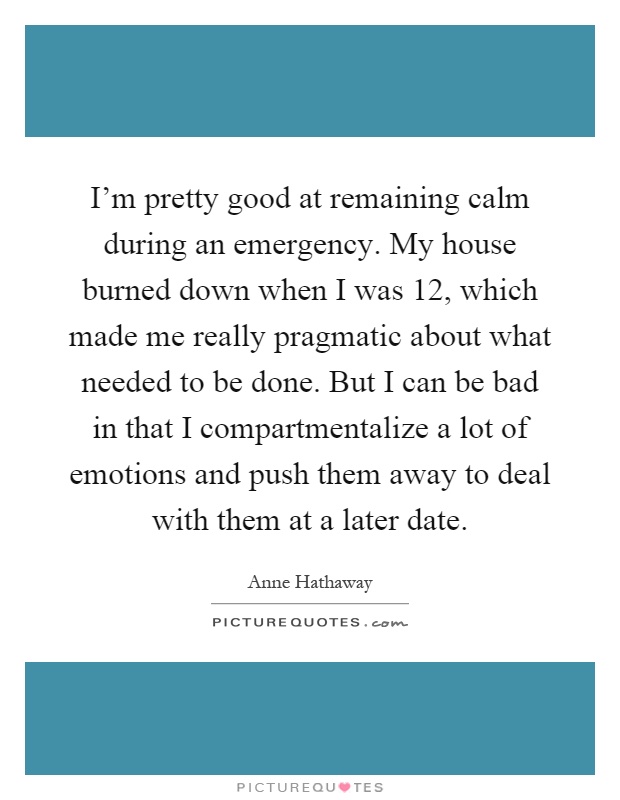I'm pretty good at remaining calm during an emergency. My house burned down when I was 12, which made me really pragmatic about what needed to be done. But I can be bad in that I compartmentalize a lot of emotions and push them away to deal with them at a later date Picture Quote #1