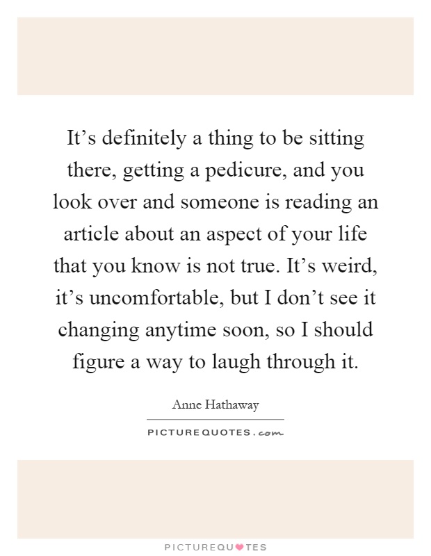 It's definitely a thing to be sitting there, getting a pedicure, and you look over and someone is reading an article about an aspect of your life that you know is not true. It's weird, it's uncomfortable, but I don't see it changing anytime soon, so I should figure a way to laugh through it Picture Quote #1