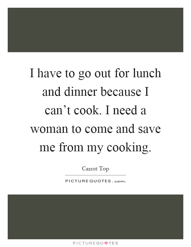 I have to go out for lunch and dinner because I can't cook. I need a woman to come and save me from my cooking Picture Quote #1