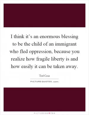 I think it’s an enormous blessing to be the child of an immigrant who fled oppression, because you realize how fragile liberty is and how easily it can be taken away Picture Quote #1