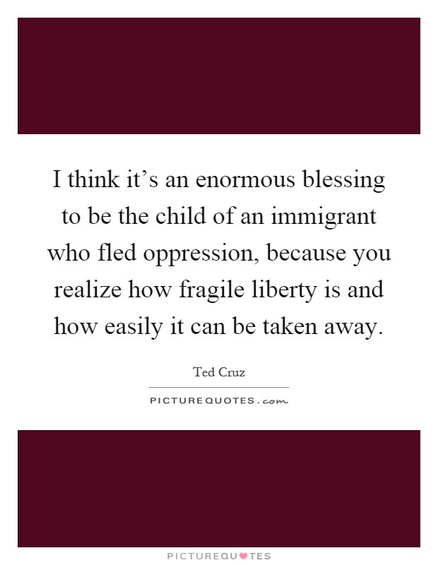 I think it's an enormous blessing to be the child of an immigrant who fled oppression, because you realize how fragile liberty is and how easily it can be taken away Picture Quote #1