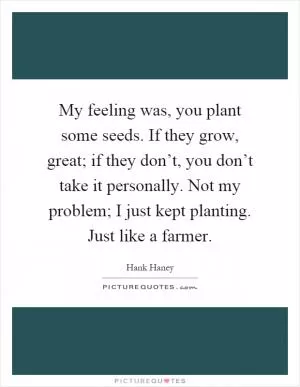 My feeling was, you plant some seeds. If they grow, great; if they don’t, you don’t take it personally. Not my problem; I just kept planting. Just like a farmer Picture Quote #1