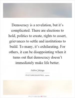 Democracy is a revelation, but it’s complicated. There are elections to hold, politics to create, rights to assert, grievances to settle and institutions to build. To many, it’s exhilarating. For others, it can be disappointing when it turns out that democracy doesn’t immediately make life better Picture Quote #1