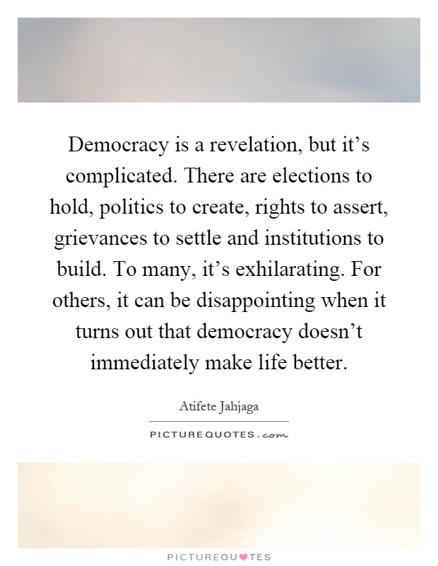 Democracy is a revelation, but it's complicated. There are elections to hold, politics to create, rights to assert, grievances to settle and institutions to build. To many, it's exhilarating. For others, it can be disappointing when it turns out that democracy doesn't immediately make life better Picture Quote #1