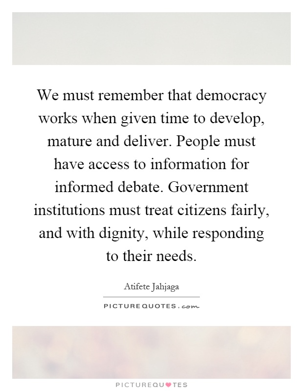 We must remember that democracy works when given time to develop, mature and deliver. People must have access to information for informed debate. Government institutions must treat citizens fairly, and with dignity, while responding to their needs Picture Quote #1