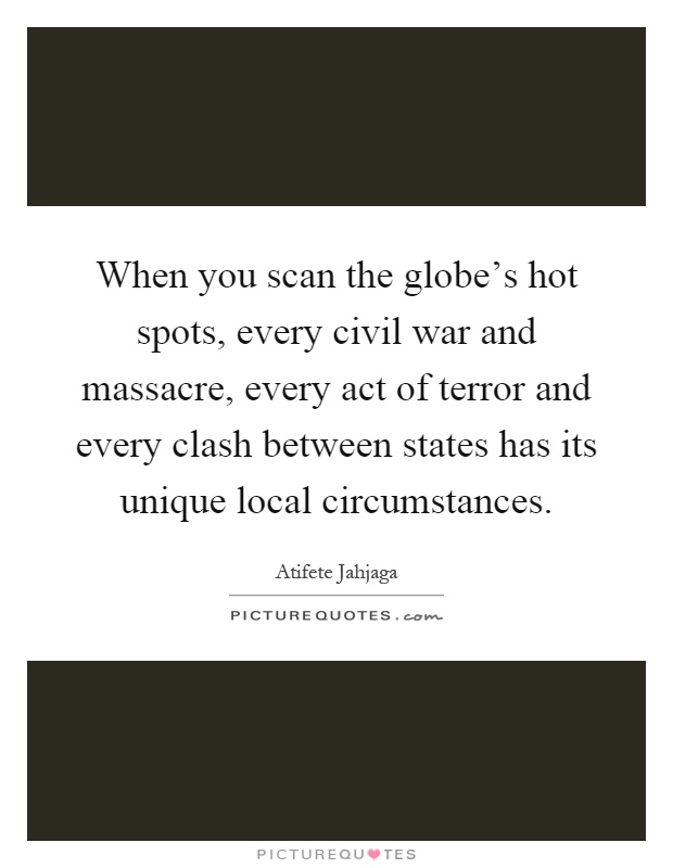 When you scan the globe's hot spots, every civil war and massacre, every act of terror and every clash between states has its unique local circumstances Picture Quote #1
