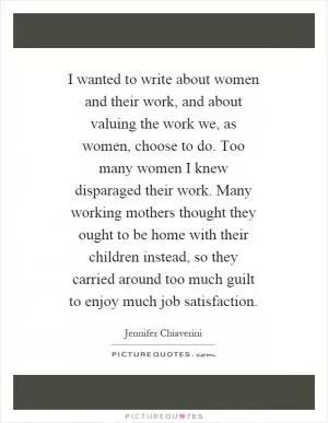 I wanted to write about women and their work, and about valuing the work we, as women, choose to do. Too many women I knew disparaged their work. Many working mothers thought they ought to be home with their children instead, so they carried around too much guilt to enjoy much job satisfaction Picture Quote #1