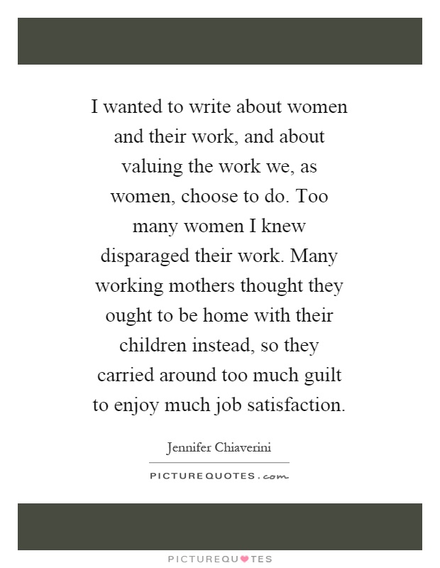I wanted to write about women and their work, and about valuing the work we, as women, choose to do. Too many women I knew disparaged their work. Many working mothers thought they ought to be home with their children instead, so they carried around too much guilt to enjoy much job satisfaction Picture Quote #1