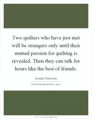 Two quilters who have just met will be strangers only until their mutual passion for quilting is revealed. Then they can talk for hours like the best of friends Picture Quote #1