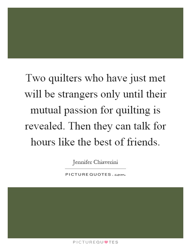 Two quilters who have just met will be strangers only until their mutual passion for quilting is revealed. Then they can talk for hours like the best of friends Picture Quote #1