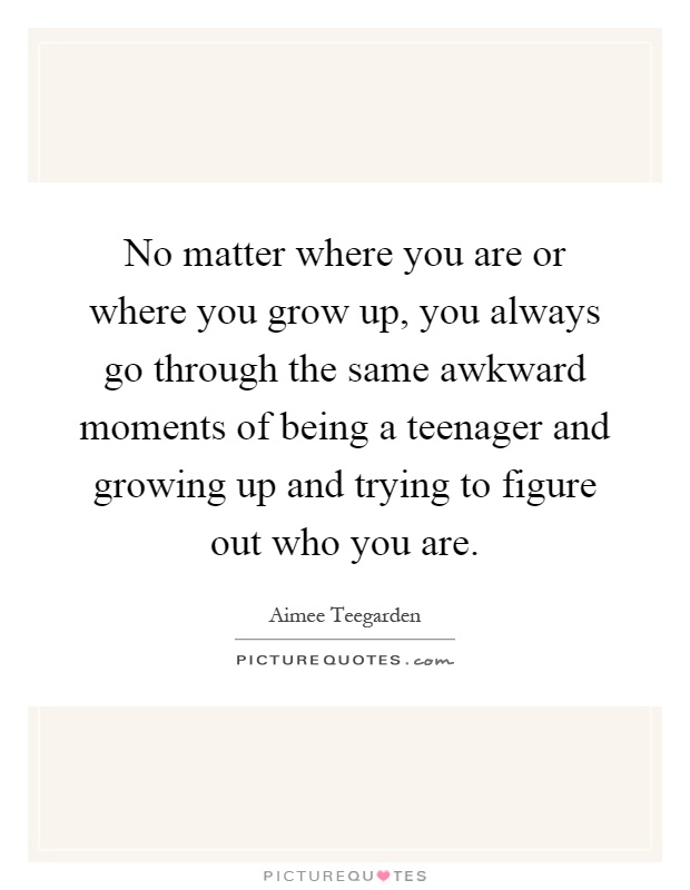 No matter where you are or where you grow up, you always go through the same awkward moments of being a teenager and growing up and trying to figure out who you are Picture Quote #1