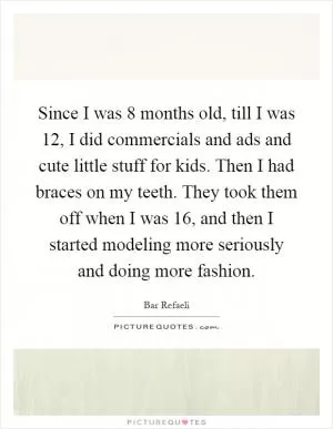 Since I was 8 months old, till I was 12, I did commercials and ads and cute little stuff for kids. Then I had braces on my teeth. They took them off when I was 16, and then I started modeling more seriously and doing more fashion Picture Quote #1