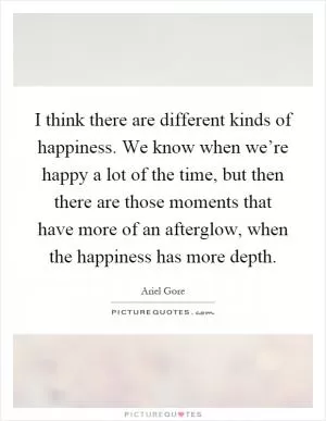 I think there are different kinds of happiness. We know when we’re happy a lot of the time, but then there are those moments that have more of an afterglow, when the happiness has more depth Picture Quote #1