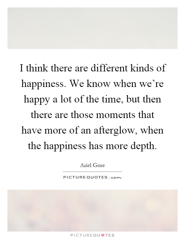I think there are different kinds of happiness. We know when we're happy a lot of the time, but then there are those moments that have more of an afterglow, when the happiness has more depth Picture Quote #1