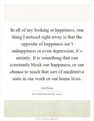 In all of my looking at happiness, one thing I noticed right away is that the opposite of happiness isn’t unhappiness or even depression, it’s anxiety. It is something that can constantly block our happiness, or our chance to reach that sort of meditative state in our work or our home lives Picture Quote #1