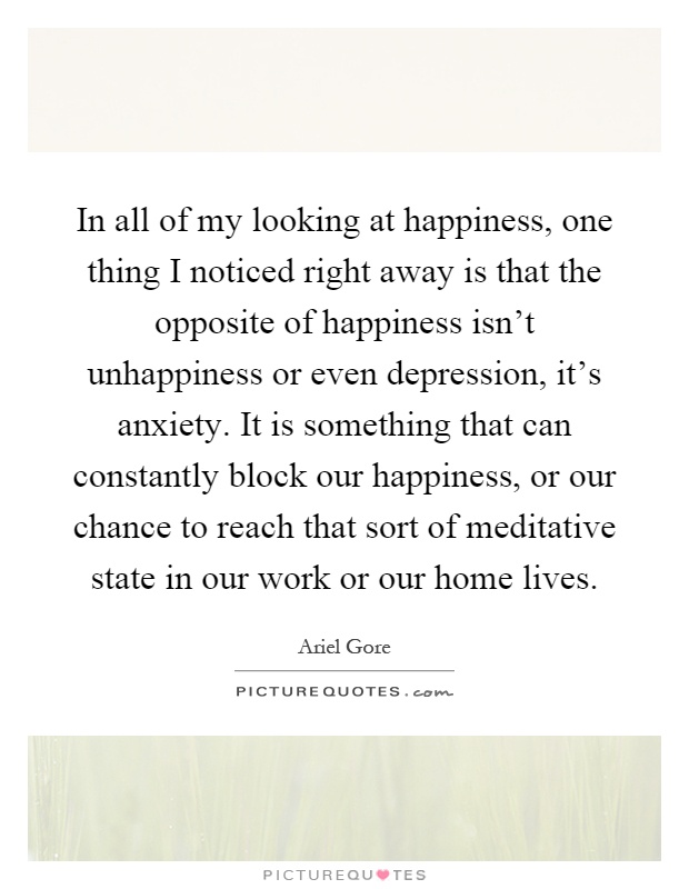 In all of my looking at happiness, one thing I noticed right away is that the opposite of happiness isn't unhappiness or even depression, it's anxiety. It is something that can constantly block our happiness, or our chance to reach that sort of meditative state in our work or our home lives Picture Quote #1