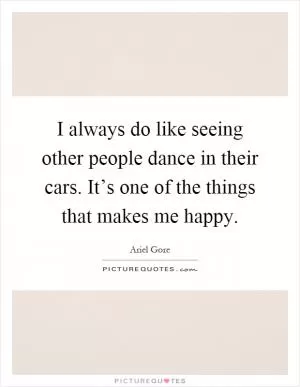 I always do like seeing other people dance in their cars. It’s one of the things that makes me happy Picture Quote #1
