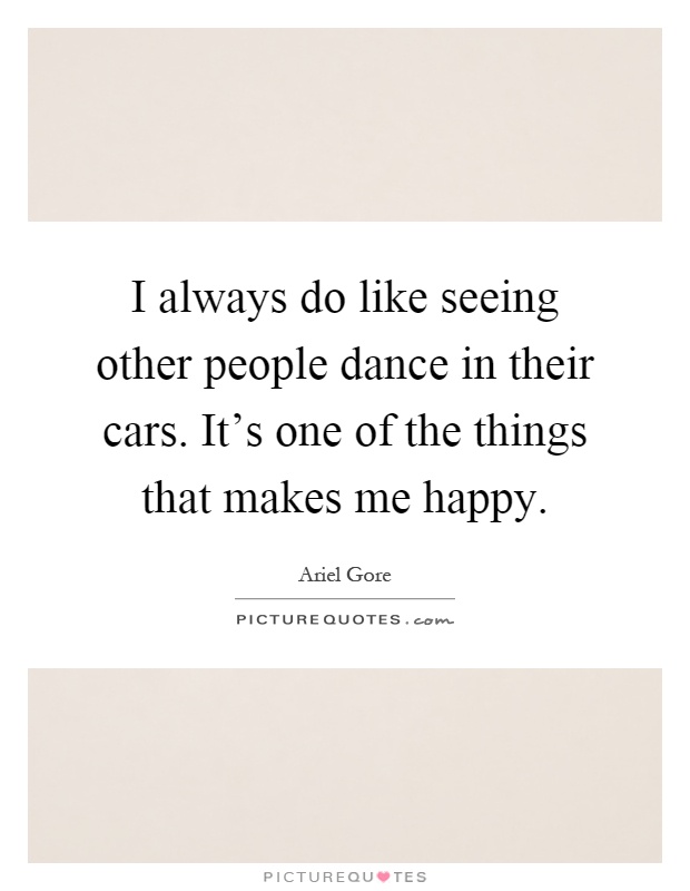 I always do like seeing other people dance in their cars. It's one of the things that makes me happy Picture Quote #1