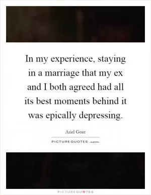 In my experience, staying in a marriage that my ex and I both agreed had all its best moments behind it was epically depressing Picture Quote #1