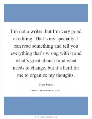 I’m not a writer, but I’m very good at editing. That’s my specialty. I can read something and tell you everything that’s wrong with it and what’s great about it and what needs to change, but it’s hard for me to organize my thoughts Picture Quote #1