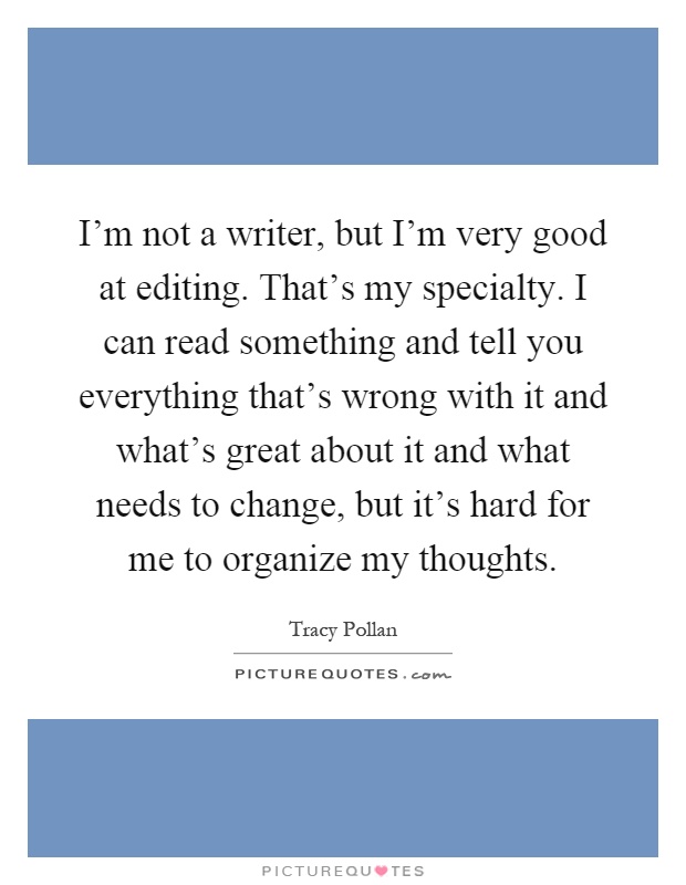 I'm not a writer, but I'm very good at editing. That's my specialty. I can read something and tell you everything that's wrong with it and what's great about it and what needs to change, but it's hard for me to organize my thoughts Picture Quote #1