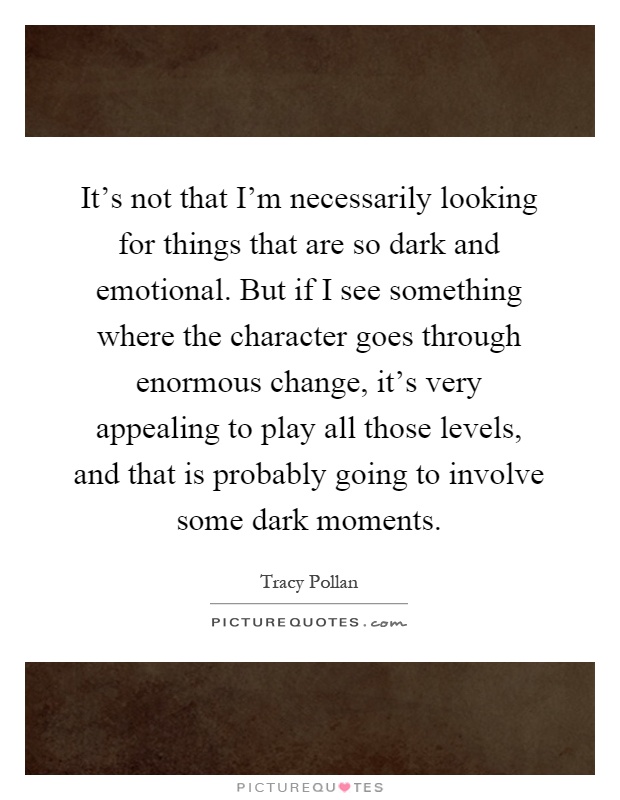 It's not that I'm necessarily looking for things that are so dark and emotional. But if I see something where the character goes through enormous change, it's very appealing to play all those levels, and that is probably going to involve some dark moments Picture Quote #1