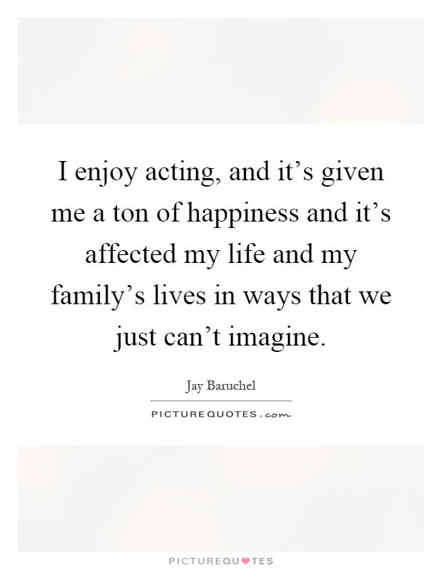 I enjoy acting, and it's given me a ton of happiness and it's affected my life and my family's lives in ways that we just can't imagine Picture Quote #1
