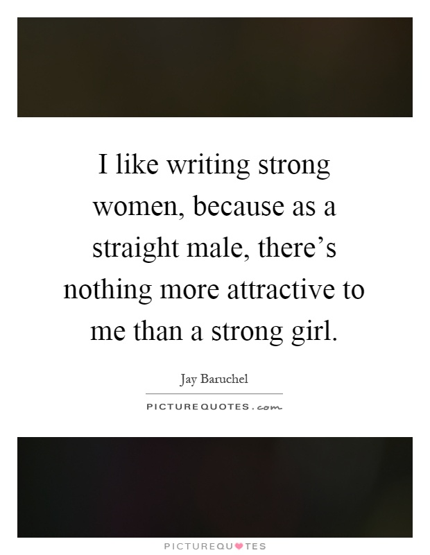 I like writing strong women, because as a straight male, there's nothing more attractive to me than a strong girl Picture Quote #1