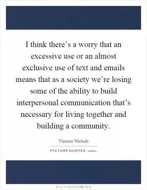 I think there’s a worry that an excessive use or an almost exclusive use of text and emails means that as a society we’re losing some of the ability to build interpersonal communication that’s necessary for living together and building a community Picture Quote #1