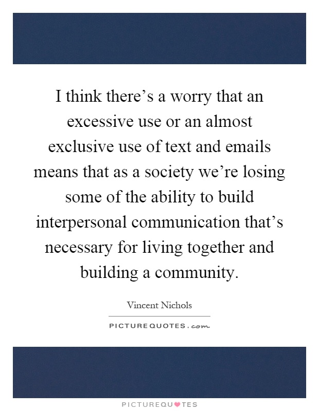 I think there's a worry that an excessive use or an almost exclusive use of text and emails means that as a society we're losing some of the ability to build interpersonal communication that's necessary for living together and building a community Picture Quote #1