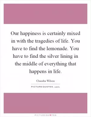 Our happiness is certainly mixed in with the tragedies of life. You have to find the lemonade. You have to find the silver lining in the middle of everything that happens in life Picture Quote #1