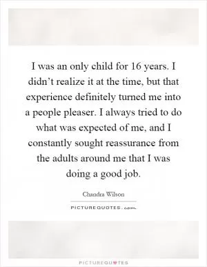 I was an only child for 16 years. I didn’t realize it at the time, but that experience definitely turned me into a people pleaser. I always tried to do what was expected of me, and I constantly sought reassurance from the adults around me that I was doing a good job Picture Quote #1