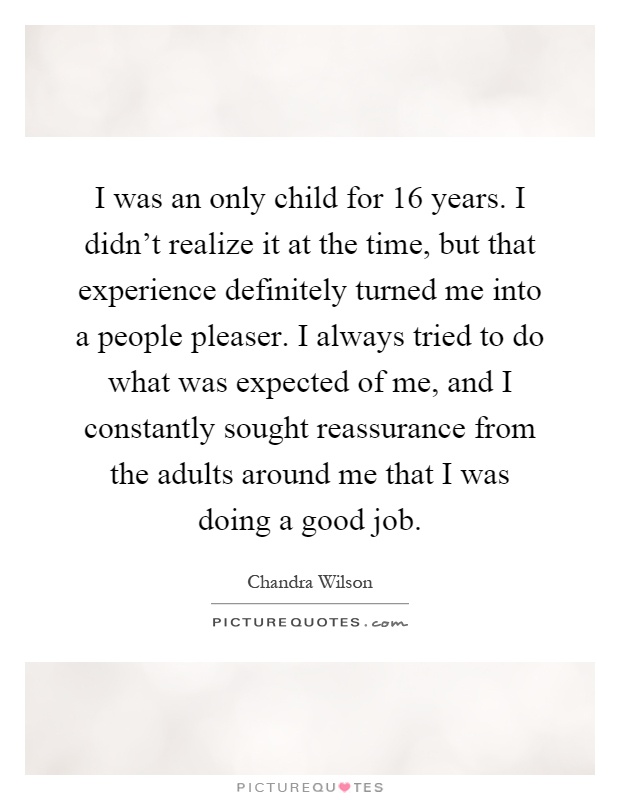 I was an only child for 16 years. I didn't realize it at the time, but that experience definitely turned me into a people pleaser. I always tried to do what was expected of me, and I constantly sought reassurance from the adults around me that I was doing a good job Picture Quote #1