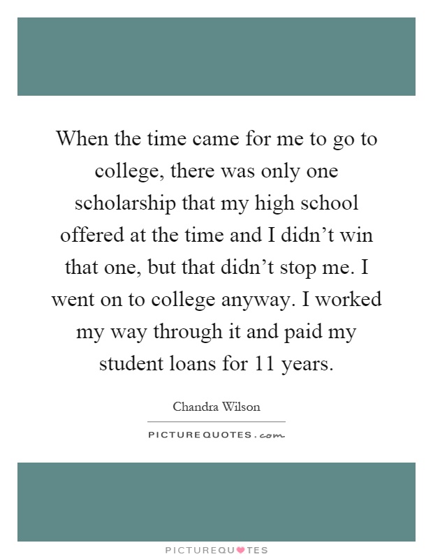 When the time came for me to go to college, there was only one scholarship that my high school offered at the time and I didn't win that one, but that didn't stop me. I went on to college anyway. I worked my way through it and paid my student loans for 11 years Picture Quote #1