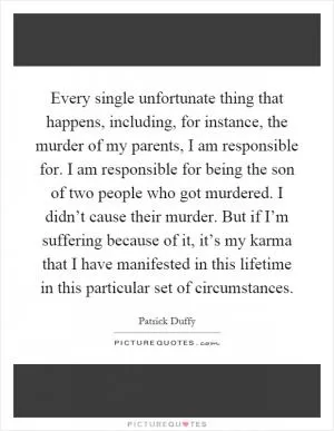 Every single unfortunate thing that happens, including, for instance, the murder of my parents, I am responsible for. I am responsible for being the son of two people who got murdered. I didn’t cause their murder. But if I’m suffering because of it, it’s my karma that I have manifested in this lifetime in this particular set of circumstances Picture Quote #1