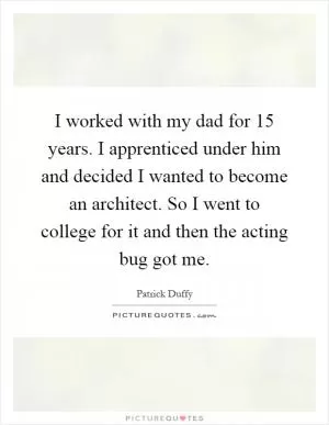 I worked with my dad for 15 years. I apprenticed under him and decided I wanted to become an architect. So I went to college for it and then the acting bug got me Picture Quote #1