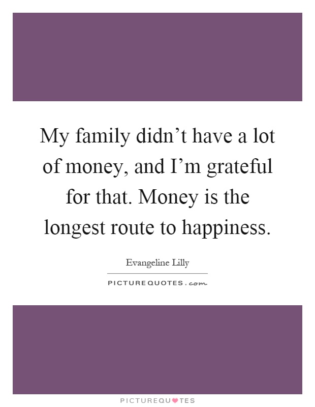 My family didn't have a lot of money, and I'm grateful for that. Money is the longest route to happiness Picture Quote #1