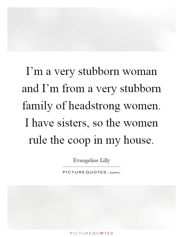 I'm a very stubborn woman and I'm from a very stubborn family of headstrong women. I have sisters, so the women rule the coop in my house Picture Quote #1