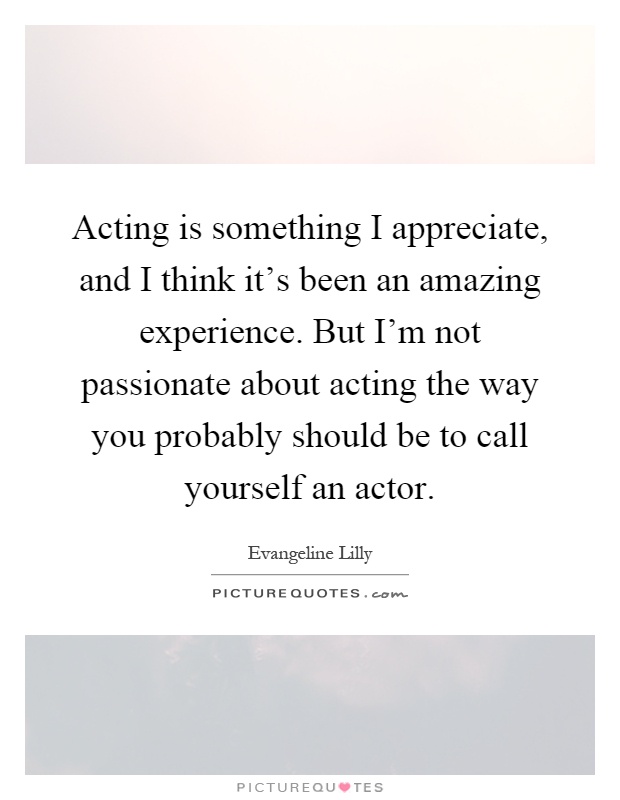 Acting is something I appreciate, and I think it's been an amazing experience. But I'm not passionate about acting the way you probably should be to call yourself an actor Picture Quote #1